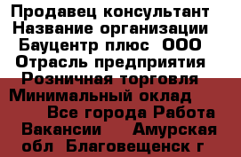 Продавец-консультант › Название организации ­ Бауцентр плюс, ООО › Отрасль предприятия ­ Розничная торговля › Минимальный оклад ­ 22 500 - Все города Работа » Вакансии   . Амурская обл.,Благовещенск г.